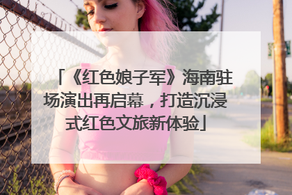 《红色娘子军》海南驻场演出再启幕，打造沉浸式红色文旅新体验
