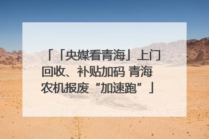 「央媒看青海」上门回收、补贴加码 青海农机报废“加速跑”