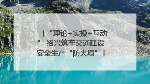 “理论+实操+互动” 绍兴筑牢交通建设安全生产“防火墙”