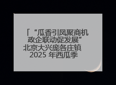 “瓜香引凤聚商机 政企联动促发展”北京大兴庞各庄镇 2025 年西瓜季政企联动产业推介活动圆满举行