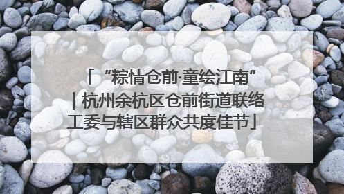 “粽情仓前·童绘江南”｜杭州余杭区仓前街道联络工委与辖区群众共度佳节