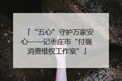 “五心”守护万家安心——记枣庄市“付强消费维权工作室”