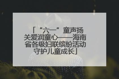 “六一”童声扬 关爱润童心——海南省各级妇联缤纷活动守护儿童成长
