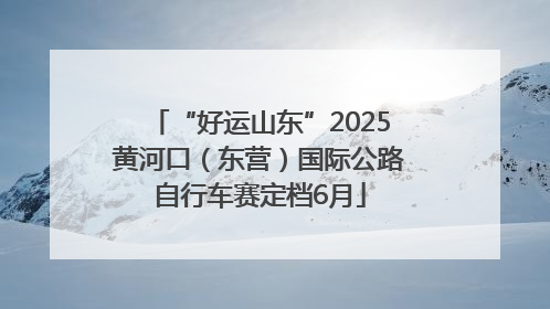 “好运山东”2025黄河口（东营）国际公路自行车赛定档6月