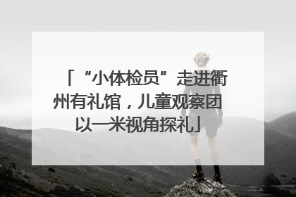 “小体检员”走进衢州有礼馆，儿童观察团以一米视角探礼