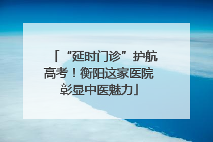 “延时门诊”护航高考！衡阳这家医院彰显中医魅力
