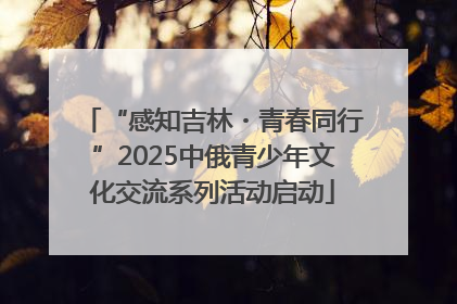 “感知吉林・青春同行”2025中俄青少年文化交流系列活动启动