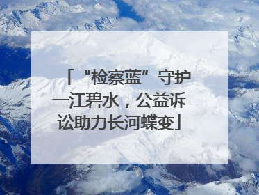 “检察蓝”守护一江碧水，公益诉讼助力长河蝶变