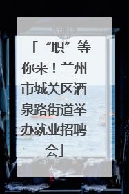 “职”等你来！兰州市城关区酒泉路街道举办就业招聘会