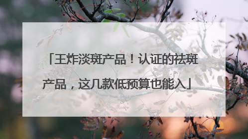 王炸淡斑产品！认证的祛斑产品，这几款低预算也能入