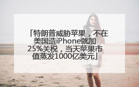 特朗普威胁苹果，不在美国造iPhone就加25%关税，当天苹果市值蒸发1000亿美元