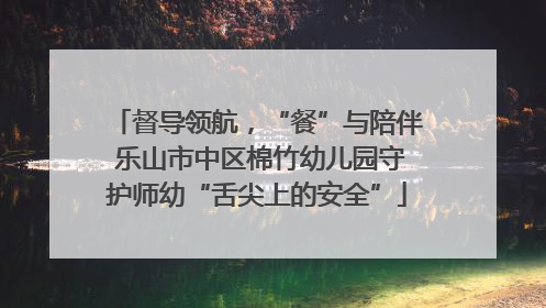 督导领航，“餐”与陪伴 乐山市中区棉竹幼儿园守护师幼“舌尖上的安全”