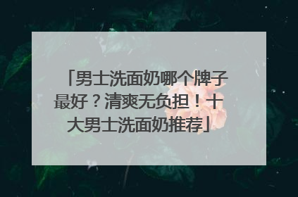 男士洗面奶哪个牌子最好？清爽无负担！十大男士洗面奶推荐
