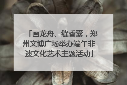 画龙舟、缝香囊，郑州文博广场举办端午非遗文化艺术主题活动