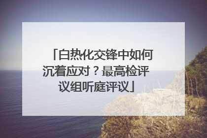 白热化交锋中如何沉着应对？最高检评议组听庭评议