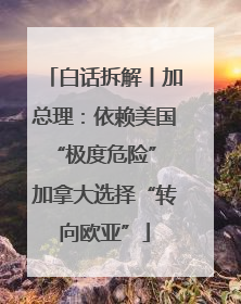 白话拆解丨加总理：依赖美国“极度危险” 加拿大选择“转向欧亚”