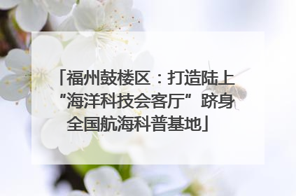 福州鼓楼区：打造陆上“海洋科技会客厅”跻身全国航海科普基地