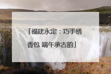 福建永定：巧手绣香包 端午承古韵