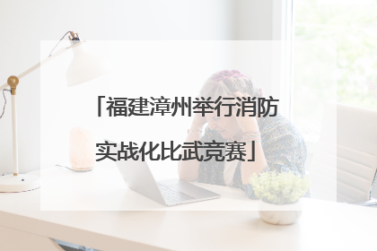 福建漳州举行消防实战化比武竞赛