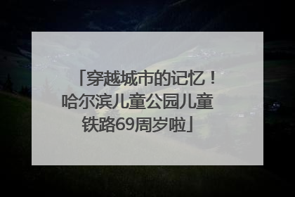 穿越城市的记忆！哈尔滨儿童公园儿童铁路69周岁啦