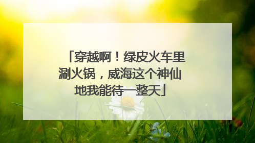 穿越啊！绿皮火车里涮火锅，威海这个神仙地我能待一整天