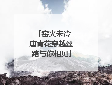 窑火未冷 唐青花穿越丝路与你相见