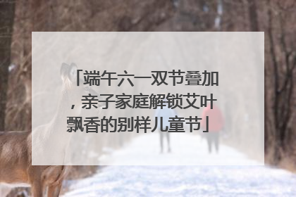 端午六一双节叠加，亲子家庭解锁艾叶飘香的别样儿童节