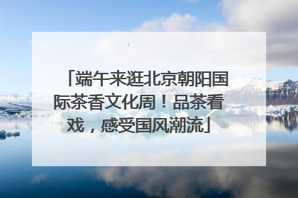端午来逛北京朝阳国际茶香文化周！品茶看戏，感受国风潮流
