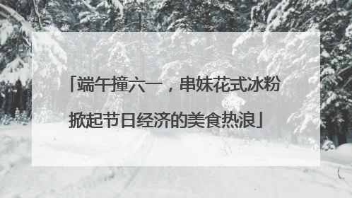 端午撞六一，串妹花式冰粉掀起节日经济的美食热浪