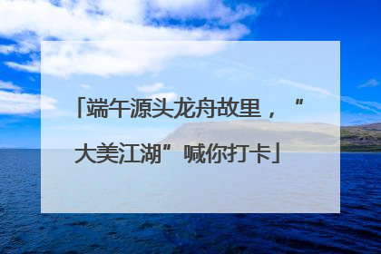 端午源头龙舟故里，“大美江湖”喊你打卡