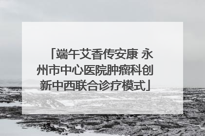端午艾香传安康 永州市中心医院肿瘤科创新中西联合诊疗模式