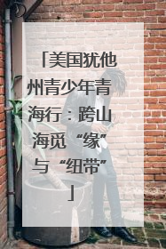 美国犹他州青少年青海行：跨山海觅“缘”与“纽带”