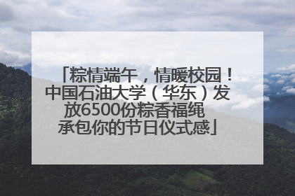 粽情端午，情暖校园！中国石油大学（华东）发放6500份粽香福绳 承包你的节日仪式感