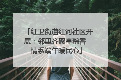 红卫街道红河社区开展：邻里齐聚享粽香 情系端午暖民心
