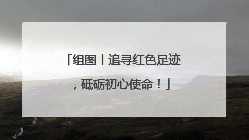 组图丨追寻红色足迹，砥砺初心使命！