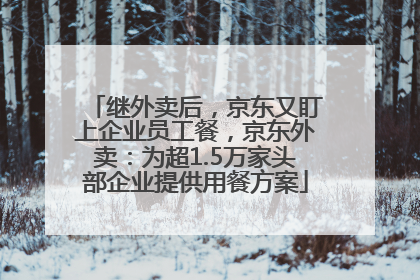 继外卖后，京东又盯上企业员工餐，京东外卖：为超1.5万家头部企业提供用餐方案