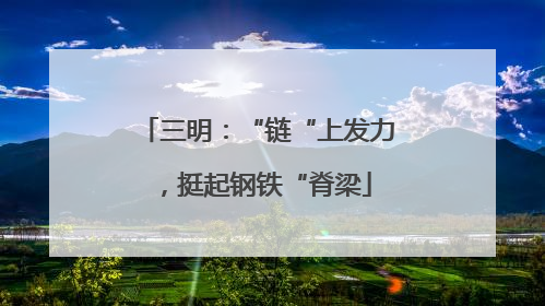 三明：“链“上发力，挺起钢铁“脊梁