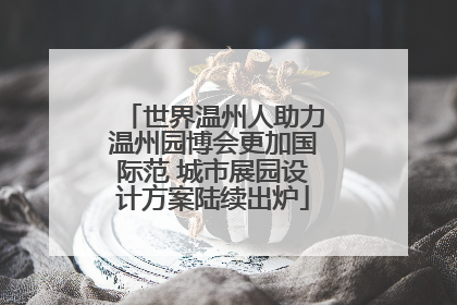 世界温州人助力温州园博会更加国际范 城市展园设计方案陆续出炉
