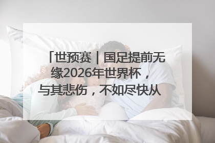 世预赛｜国足提前无缘2026年世界杯，与其悲伤，不如尽快从选帅开始重建