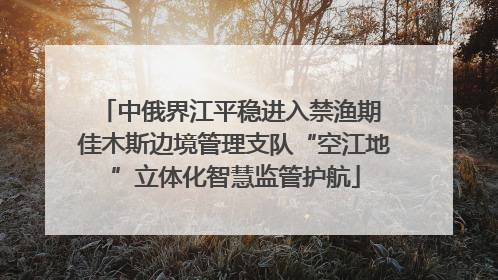 中俄界江平稳进入禁渔期 佳木斯边境管理支队“空江地”立体化智慧监管护航