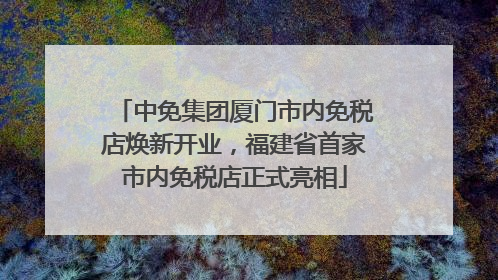 中免集团厦门市内免税店焕新开业，福建省首家市内免税店正式亮相
