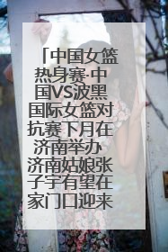 中国女篮热身赛·中国VS波黑国际女篮对抗赛下月在济南举办 济南姑娘张子宇有望在家门口迎来国家队首秀