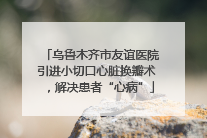 乌鲁木齐市友谊医院引进小切口心脏换瓣术，解决患者“心病”