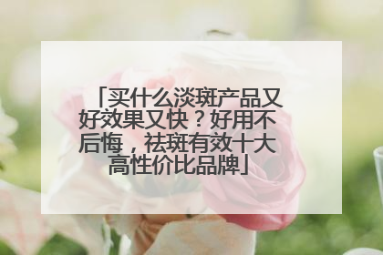 买什么淡斑产品又好效果又快？好用不后悔，祛斑有效十大高性价比品牌