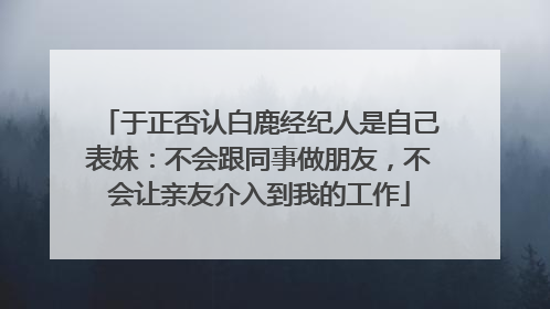 于正否认白鹿经纪人是自己表妹：不会跟同事做朋友，不会让亲友介入到我的工作
