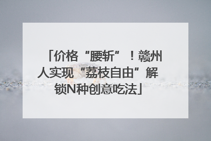 价格“腰斩”！赣州人实现“荔枝自由”解锁N种创意吃法