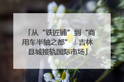 从“铁匠铺”到“商用车半轴之都”：吉林县城接轨国际市场
