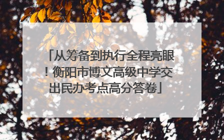 从筹备到执行全程亮眼！衡阳市博文高级中学交出民办考点高分答卷