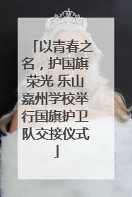以青春之名，护国旗荣光 乐山嘉州学校举行国旗护卫队交接仪式