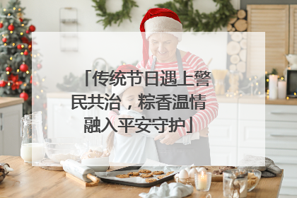 传统节日遇上警民共治，粽香温情融入平安守护